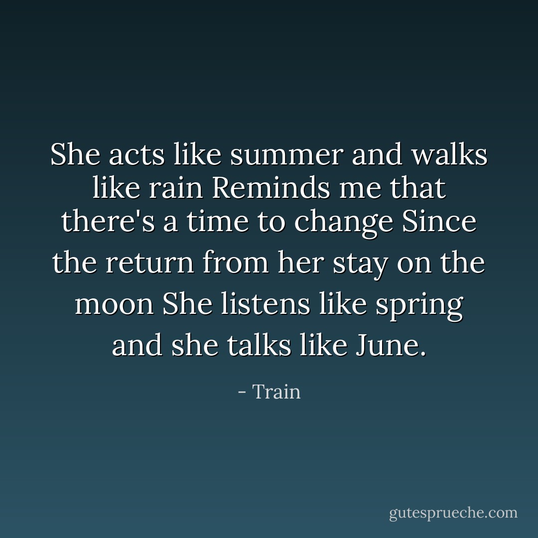 She acts like summer and walks like rain<br />Reminds me that there's a time to change<br />Since the return from her stay on the moon<br />She listens like spring and she talks like June. - Train
