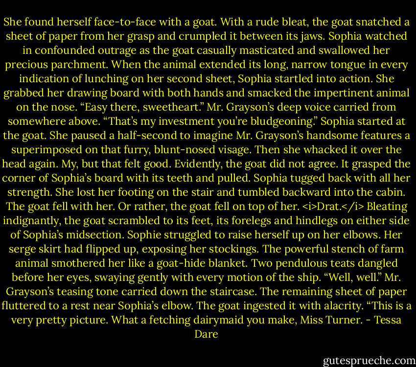 She found herself face-to-face with a goat.<br />With a rude bleat, the goat snatched a sheet of paper from her grasp and crumpled it between its jaws. Sophia watched in confounded outrage as the goat casually masticated and swallowed her precious parchment. When the animal extended its long, narrow tongue in every indication of lunching on her second sheet, Sophia startled into action. She grabbed her drawing board with both hands and smacked the impertinent animal on the nose.<br />“Easy there, sweetheart.” Mr. Grayson’s deep voice carried from somewhere above. “That’s my investment you’re bludgeoning.”<br />Sophia started at the goat. She paused a half-second to imagine Mr. Grayson’s handsome features a superimposed on that furry, blunt-nosed visage. Then she whacked it over the head again.<br />My, but that felt good.<br />Evidently, the goat did not agree. It grasped the corner of Sophia’s board with its teeth and pulled. Sophia tugged back with all her strength. She lost her footing on the stair and tumbled backward into the cabin. The goat fell with her. Or rather, the goat fell on top of her.<br /><i>Drat.</i><br />Bleating indignantly, the goat scrambled to its feet, its forelegs and hindlegs on either side of Sophia’s midsection. Sophie struggled to raise herself up on her elbows. Her serge skirt had flipped up, exposing her stockings. The powerful stench of farm animal smothered her like a goat-hide blanket. Two pendulous teats dangled before her eyes, swaying gently with every motion of the ship.<br />“Well, well.” Mr. Grayson’s teasing tone carried down the staircase. The remaining sheet of paper fluttered to a rest near Sophia’s elbow. The goat ingested it with alacrity. “This is a very pretty picture. What a fetching dairymaid you make, Miss Turner. - Tessa Dare