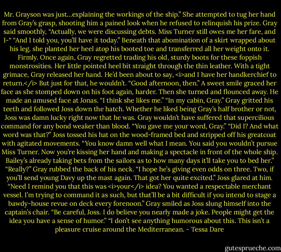 Mr. Grayson was just…explaining the workings of the ship.” She attempted to tug her hand from Gray’s grasp, shooting him a pained look when he refused to relinquish his prize.<br />Gray said smoothly, “Actually, we were discussing debts. Miss Turner still owes me her fare, and I-“<br />“And I told you, you’ll have it today.” Beneath that abomination of a skirt wrapped about his leg, she planted her heel atop his booted toe and transferred all her weight onto it. Firmly. Once again, Gray regretted trading his old, sturdy boots for these foppish monstrosities. Her little pointed heel bit straight through the thin leather.<br />With a tight grimace, Gray released her hand. He’d been about to say, <i>and I have her handkerchief to return.</i> But just for that, he wouldn’t.<br />“Good afternoon, then.” A sweet smile graced her face as she stomped down on his foot again, harder. Then she turned and flounced away.<br />He made an amused face at Jonas. “I think she likes me.”<br />“In my cabin, Gray.”<br />Gray gritted his teeth and followed Joss down the hatch. Whether he liked being Gray’s half brother or not, Joss was damn lucky right now that he was. Gray wouldn’t have suffered that supercilious command for any bond weaker than blood.<br />“You gave me your word, Gray.”<br />“Did I? And what word was that?”<br />Joss tossed his hat on the wood-framed bed and stripped off his greatcoat with agitated movements. “You know damn well what I mean. You said you wouldn’t pursue Miss Turner. Now you’re kissing her hand and making a spectacle in front of the whole ship. Bailey’s already taking bets from the sailors as to how many days it’ll take you to bed her.”<br />“Really?” Gray rubbed the back of his neck. “I hope he’s giving even odds on three. Two, if you’ll send young Davy up the mast again. That got her quite excited.”<br />Joss glared at him. “Need I remind you that this was <i>your</i> idea? You wanted a respectable merchant vessel. I’m trying to command it as such, but that’ll be a bit difficult if you intend to stage a bawdy-house revue on deck every forenoon.”<br />Gray smiled as Joss slung himself into the captain’s chair. “Be careful, Joss. I do believe you nearly made a joke. People might get the idea you have a sense of humor.”<br />“I don’t see anything humorous about this. This isn’t a pleasure cruise around the Mediterranean. - Tessa Dare