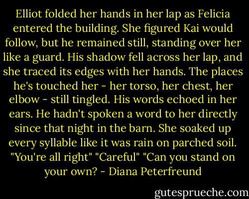 Elliot folded her hands in her lap as Felicia entered the building. She figured Kai would follow, but he remained still, standing over her like a guard. His shadow fell across her lap, and she traced its edges with her hands. The places he's touched her - her torso, her chest, her elbow - still tingled. His words echoed in her ears. He hadn't spoken a word to her directly since that night in the barn. She soaked up every syllable like it was rain on parched soil.<br />"You're all right"<br />"Careful"<br />"Can you stand on your own? - Diana Peterfreund
