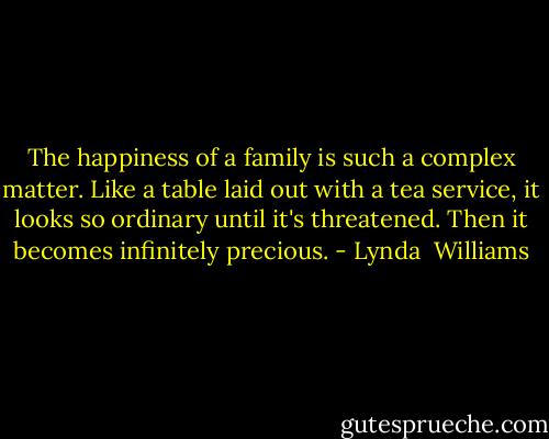 The happiness of a family is such a complex matter. Like a table laid out with a tea service, it looks so ordinary until it's threatened. Then it becomes infinitely precious. - Lynda  Williams