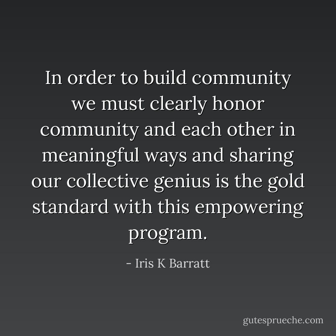 In order to build community we must clearly honor community and each other in meaningful ways and sharing our collective genius is the gold standard with this empowering program. - Iris K Barratt