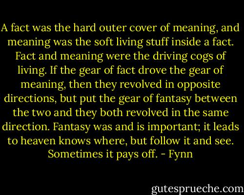A fact was the hard outer cover of meaning, and meaning was the soft living stuff inside a fact. Fact and meaning were the driving cogs of living. If the gear of fact drove the gear of meaning, then they revolved in opposite directions, but put the gear of fantasy between the two and they both revolved in the same direction. Fantasy was and is important; it leads to heaven knows where, but follow it and see. Sometimes it pays off. - Fynn