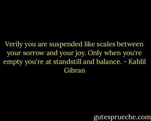 Verily you are suspended like scales between your sorrow and your joy. Only when you're empty you're at standstill and balance. - Kahlil Gibran