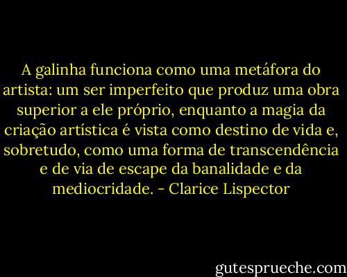 A galinha funciona como uma metáfora do artista: um ser imperfeito que produz uma obra superior a ele próprio, enquanto a magia da criação artística é vista como destino de vida e, sobretudo, como uma forma de transcendência e de via de escape da banalidade e da mediocridade. - Clarice Lispector