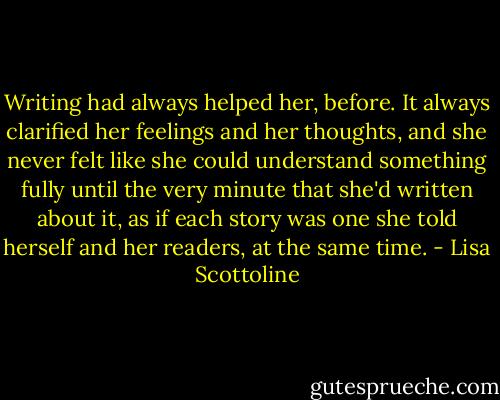 Writing had always helped her, before. It always clarified her feelings and her thoughts, and she never felt like she could understand something fully until the very minute that she'd written about it, as if each story was one she told herself and her readers, at the same time. - Lisa Scottoline