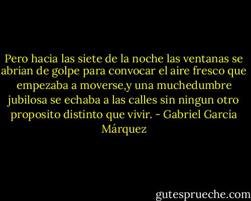 Pero hacia las siete de la noche las ventanas se abrian de golpe para convocar el aire fresco que empezaba a moverse,y una muchedumbre jubilosa se echaba a las calles sin ningun otro proposito distinto que vivir. - Gabriel García Márquez