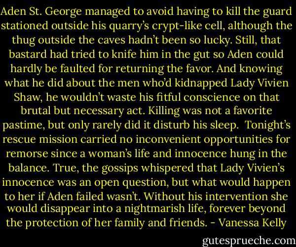 Aden St. George managed to avoid having to kill the guard stationed outside his quarry’s crypt-like cell, although the thug outside the caves hadn’t been so lucky. Still, that bastard had tried to knife him in the gut so Aden could hardly be faulted for returning the favor. And knowing what he did about the men who’d kidnapped Lady Vivien Shaw, he wouldn’t waste his fitful conscience on that brutal but necessary act. Killing was not a favorite pastime, but only rarely did it disturb his sleep.<br /><br />Tonight’s rescue mission carried no inconvenient opportunities for remorse since a woman’s life and innocence hung in the balance. True, the gossips whispered that Lady Vivien’s innocence was an open question, but what would happen to her if Aden failed wasn’t. Without his intervention she would disappear into a nightmarish life, forever beyond the protection of her family and friends. - Vanessa Kelly