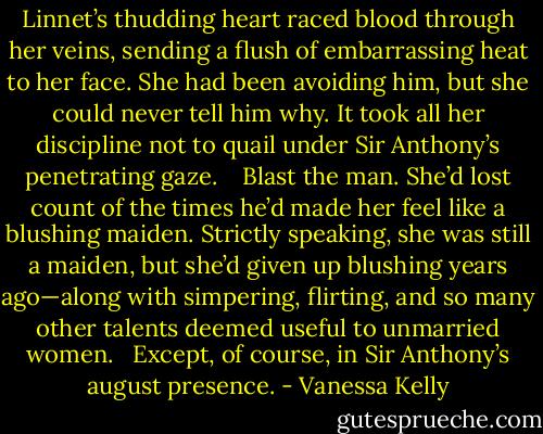 Linnet’s thudding heart raced blood through her veins, sending a flush of embarrassing heat to her face. She had been avoiding him, but she could never tell him why. It took all her discipline not to quail under Sir Anthony’s penetrating gaze. <br /><br /> Blast the man. She’d lost count of the times he’d made her feel like a blushing maiden. Strictly speaking, she was still a maiden, but she’d given up blushing years ago—along with simpering, flirting, and so many other talents deemed useful to unmarried women.<br /><br /> Except, of course, in Sir Anthony’s august presence. - Vanessa Kelly