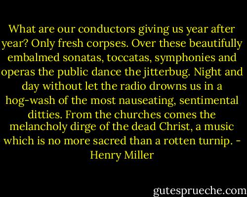 What are our conductors giving us year after year? Only fresh corpses. Over these beautifully embalmed sonatas, toccatas, symphonies and operas the public dance the jitterbug. Night and day without let the radio drowns us in a hog-wash of the most nauseating, sentimental ditties. From the churches comes the melancholy dirge of the dead Christ, a music which is no more sacred than a rotten turnip. - Henry Miller