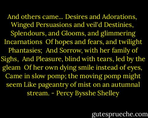 And others came... Desires and Adorations,<br /> Winged Persuasions and veil'd Destinies,<br /> Splendours, and Glooms, and glimmering Incarnations<br /> Of hopes and fears, and twilight Phantasies;<br /> And Sorrow, with her family of Sighs,<br /> And Pleasure, blind with tears, led by the gleam<br /> Of her own dying smile instead of eyes,<br /> Came in slow pomp; the moving pomp might seem<br />Like pageantry of mist on an autumnal stream. - Percy Bysshe Shelley