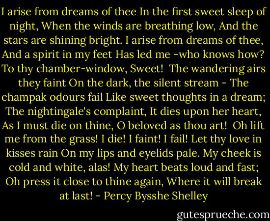 I arise from dreams of thee<br />In the first sweet sleep of night,<br />When the winds are breathing low,<br />And the stars are shining bright.<br />I arise from dreams of thee,<br />And a spirit in my feet<br />Has led me -who knows how?<br />To thy chamber-window, Sweet!<br /><br />The wandering airs they faint<br />On the dark, the silent stream -<br />The champak odours fail<br />Like sweet thoughts in a dream;<br />The nightingale's complaint,<br />It dies upon her heart,<br />As I must die on thine,<br />O beloved as thou art!<br /><br />Oh lift me from the grass!<br />I die! I faint! I fail!<br />Let thy love in kisses rain<br />On my lips and eyelids pale.<br />My cheek is cold and white, alas!<br />My heart beats loud and fast;<br />Oh press it close to thine again,<br />Where it will break at last! - Percy Bysshe Shelley