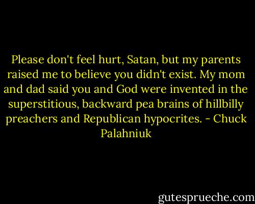 Please don't feel hurt, Satan, but my parents raised me to believe you didn't exist. My mom and dad said you and God were invented in the superstitious, backward pea brains of hillbilly preachers and Republican hypocrites. - Chuck Palahniuk