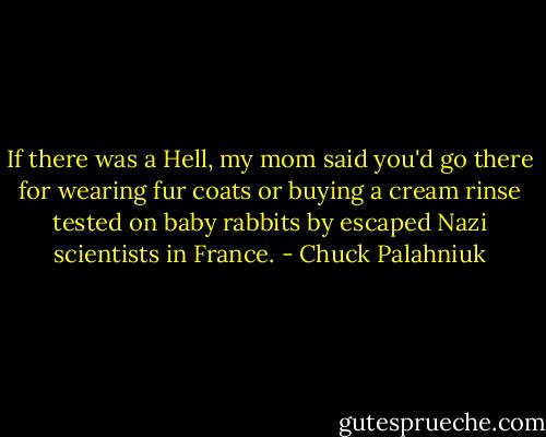 If there was a Hell, my mom said you'd go there for wearing fur coats or buying a cream rinse tested on baby rabbits by escaped Nazi scientists in France. - Chuck Palahniuk