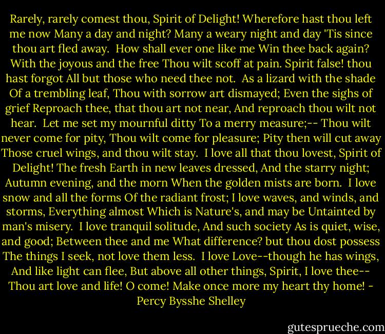 Rarely, rarely comest thou,<br />Spirit of Delight!<br />Wherefore hast thou left me now<br />Many a day and night?<br />Many a weary night and day<br />'Tis since thou art fled away.<br /><br />How shall ever one like me<br />Win thee back again?<br />With the joyous and the free<br />Thou wilt scoff at pain.<br />Spirit false! thou hast forgot<br />All but those who need thee not.<br /><br />As a lizard with the shade<br />Of a trembling leaf,<br />Thou with sorrow art dismayed;<br />Even the sighs of grief<br />Reproach thee, that thou art not near,<br />And reproach thou wilt not hear.<br /><br />Let me set my mournful ditty<br />To a merry measure;--<br />Thou wilt never come for pity,<br />Thou wilt come for pleasure;<br />Pity then will cut away<br />Those cruel wings, and thou wilt stay.<br /><br />I love all that thou lovest,<br />Spirit of Delight!<br />The fresh Earth in new leaves dressed,<br />And the starry night;<br />Autumn evening, and the morn<br />When the golden mists are born.<br /><br />I love snow and all the forms<br />Of the radiant frost;<br />I love waves, and winds, and storms,<br />Everything almost<br />Which is Nature's, and may be<br />Untainted by man's misery.<br /><br />I love tranquil solitude,<br />And such society<br />As is quiet, wise, and good;<br />Between thee and me<br />What difference? but thou dost possess<br />The things I seek, not love them less.<br /><br />I love Love--though he has wings,<br />And like light can flee,<br />But above all other things,<br />Spirit, I love thee--<br />Thou art love and life! O come!<br />Make once more my heart thy home! - Percy Bysshe Shelley