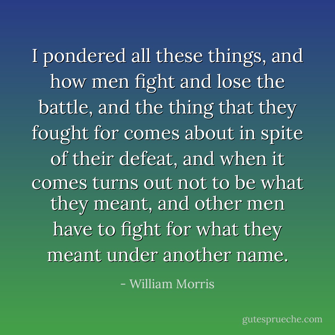 I pondered all these things, and how men fight and lose the battle, and the thing that they fought for comes about in spite of their defeat, and when it comes turns out not to be what they meant, and other men have to fight for what they meant under another name. - William Morris