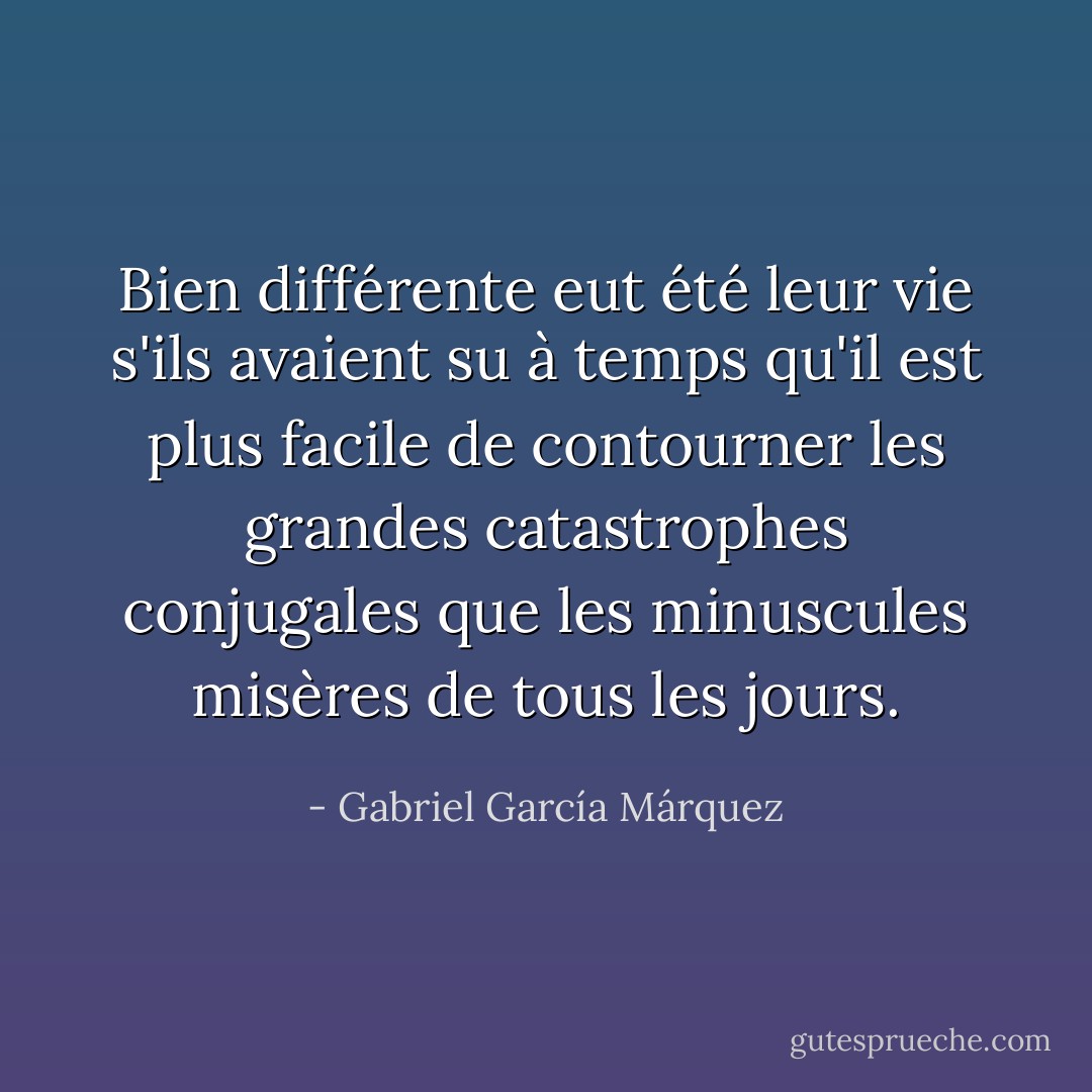 Bien différente eut été leur vie s'ils avaient su à temps qu'il est plus facile de contourner les grandes catastrophes conjugales que les minuscules misères de tous les jours. - Gabriel García Márquez