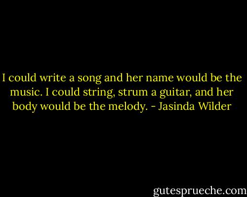 I could write a song and her name would be the music. I could string, strum a guitar, and her body would be the melody. - Jasinda Wilder