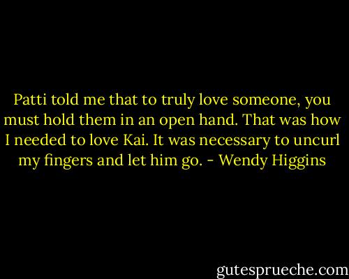 Patti told me that to truly love someone, you must hold them in an open hand. That was how I needed to love Kai. It was necessary to uncurl my fingers and let him go. - Wendy Higgins