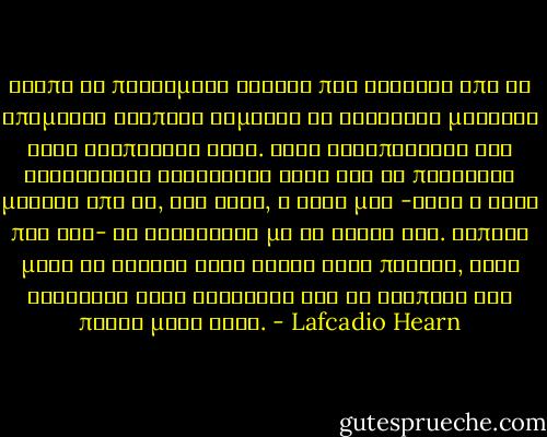 Βλέπω τα παλιωμένα σκαριά που φτάνουν από τα απόμακρα τροπικά λιμάνια κι ανεβαίνω μυστικά στις κουπαστές τους. Όταν ξεδιπλώνουν τις κατάλευκες φτερούγες τους για να πετάξουν μακριά από δώ, στο Νότο, η ψυχή μου -αυτή η ψυχή που έχω- τα ακολουθεί με τη σκέψη της. Κάποια μέρα θα κρυφτώ στον ίσκιο ενός πανιού, στην κουλούρα ενός σχοινιού και θα σαλπάρω για πάντα μαζί τους. - Lafcadio Hearn
