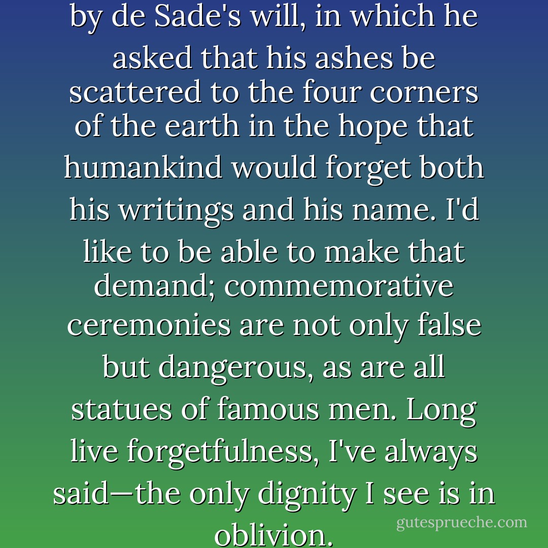 I also remember being struck by de Sade's will, in which he asked that his ashes be scattered to the four corners of the earth in the hope that humankind would forget both his writings and his name. I'd like to be able to make that demand; commemorative ceremonies are not only false but dangerous, as are all statues of famous men. Long live forgetfulness, I've always said—the only dignity I see is in oblivion. - Luis Buñuel