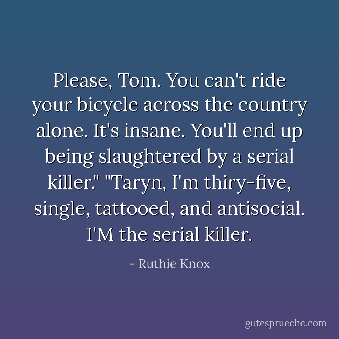 Please, Tom. You can't ride your bicycle across the country alone. It's insane. You'll end up being slaughtered by a serial killer."<br />"Taryn, I'm thiry-five, single, tattooed, and antisocial. I'M the serial killer. - Ruthie Knox