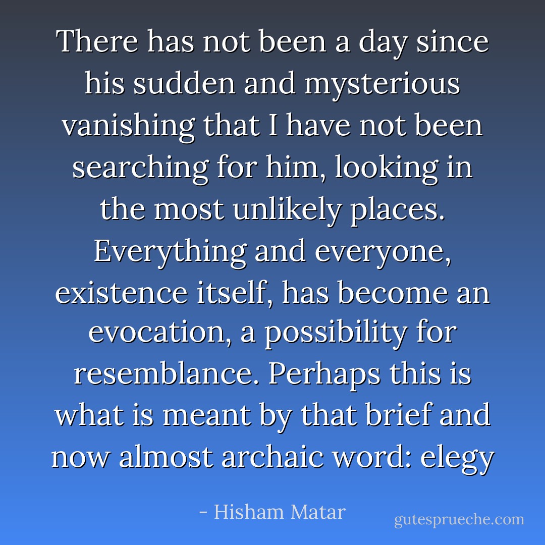 There has not been a day since his sudden and mysterious vanishing that I have not been searching for him, looking in the most unlikely places. Everything and everyone, existence itself, has become an evocation, a possibility for resemblance. Perhaps this is what is meant by that brief and now almost archaic word: elegy - Hisham Matar