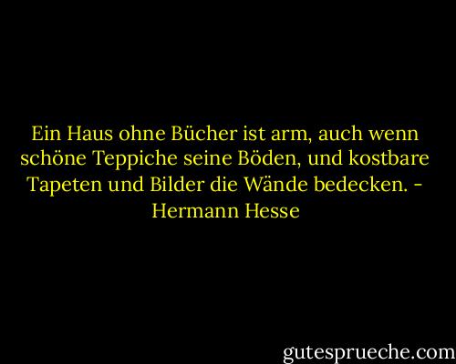 Ein Haus ohne Bücher ist arm, auch wenn schöne Teppiche seine Böden, und kostbare Tapeten und Bilder die Wände bedecken. - Hermann Hesse