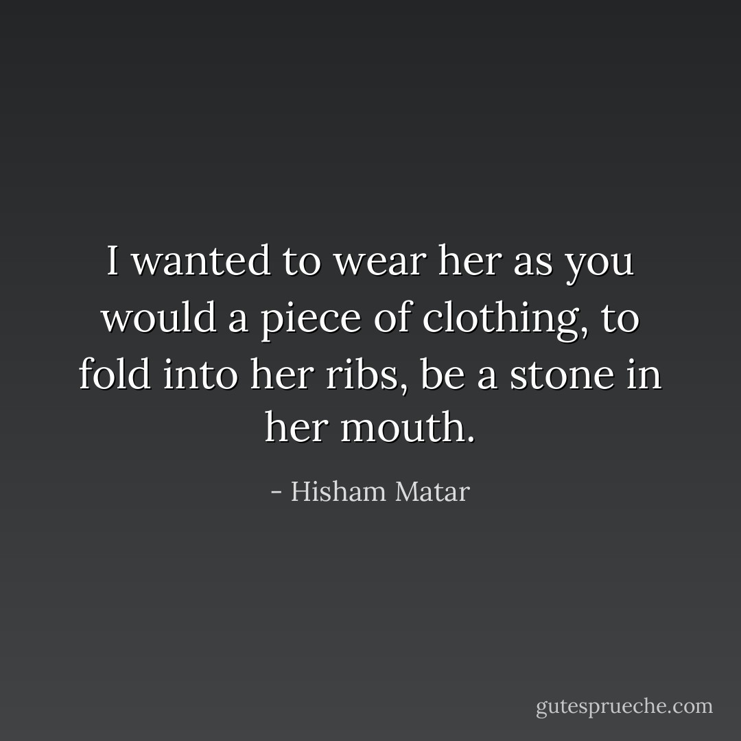 I wanted to wear her as you would a piece of clothing, to fold into her ribs, be a stone in her mouth. - Hisham Matar
