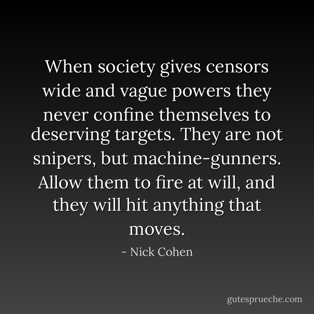 When society gives censors wide and vague powers they never confine themselves to deserving targets. They are not snipers, but machine-gunners. Allow them to fire at will, and they will hit anything that moves. - Nick Cohen