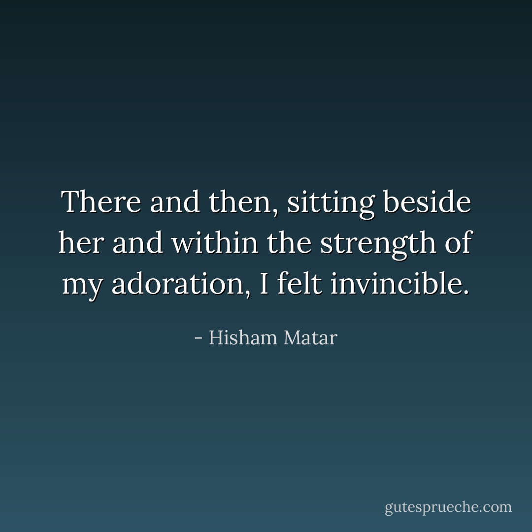 There and then, sitting beside her and within the strength of my adoration, I felt invincible. - Hisham Matar