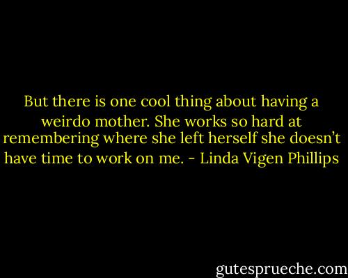But there is one cool thing<br />about having a weirdo mother.<br />She works so hard at remembering<br />where she left herself<br />she doesn’t have time<br />to work on me. - Linda Vigen Phillips