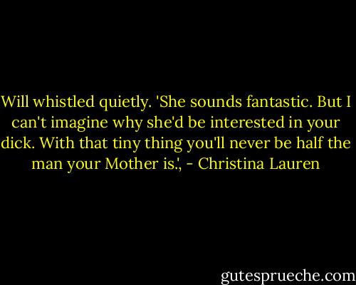 Will whistled quietly. 'She sounds fantastic. But I can't imagine why she'd be interested in your dick. With that tiny thing you'll never be half the man your Mother is.', - Christina Lauren