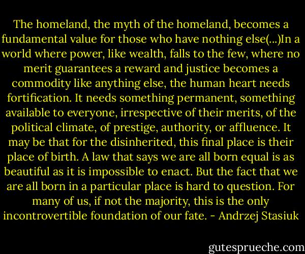 The homeland, the myth of the homeland, becomes a fundamental value for those who have nothing else(...)In a world where power, like wealth, falls to the few, where no merit guarantees a reward and justice becomes a commodity like anything else, the human heart needs fortification. It needs something permanent, something available to everyone, irrespective of their merits, of the political climate, of prestige, authority, or affluence. It may be that for the disinherited, this final place is their place of birth. A law that says we are all born equal is as beautiful as it is impossible to enact. But the fact that we are all born in a particular place is hard to question. For many of us, if not the majority, this is the only incontrovertible foundation of our fate. - Andrzej Stasiuk