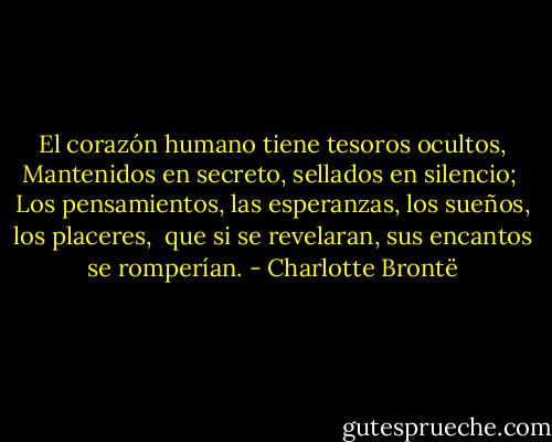 El corazón humano tiene tesoros ocultos,<br />Mantenidos en secreto, sellados en silencio; <br />Los pensamientos, las esperanzas, los sueños, los placeres, <br />que si se revelaran, sus encantos se romperían. - Charlotte Brontë