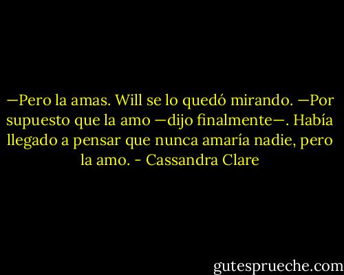 —Pero la amas.<br />Will se lo quedó mirando. —Por supuesto que la amo —dijo finalmente—. Había llegado a pensar que nunca amaría nadie, pero la amo. - Cassandra Clare