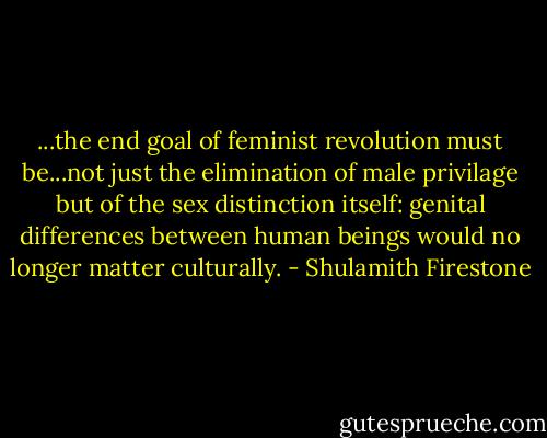 ...the end goal of feminist revolution must be...not just the elimination of male privilage but of the sex distinction itself: genital differences between human beings would no longer matter culturally. - Shulamith Firestone