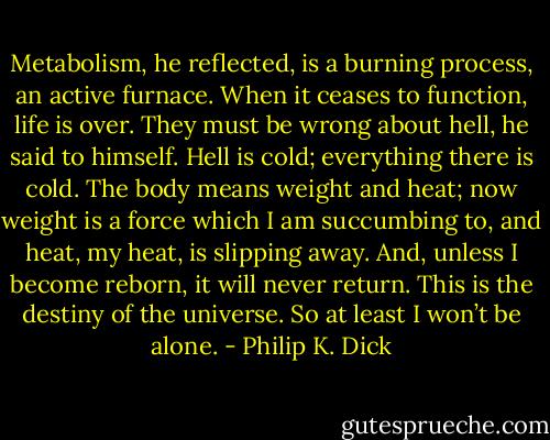 Metabolism, he reflected, is a burning process, an active furnace. When it ceases to function, life is over. They must be wrong about hell, he said to himself. Hell is cold; everything there is cold. The body means weight and heat; now weight is a force which I am succumbing to, and heat, my heat, is slipping away. And, unless I become reborn, it will never return. This is the destiny of the universe. So at least I won’t be alone. - Philip K. Dick