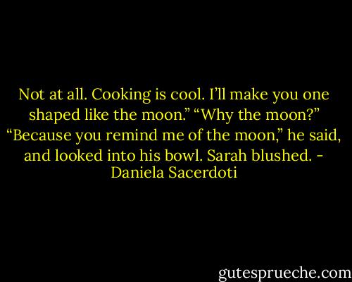 Not at all. Cooking is cool. I’ll make you one shaped like the moon.”<br />“Why the moon?”<br />“Because you remind me of the moon,” he said, and looked into his bowl. Sarah blushed. - Daniela Sacerdoti
