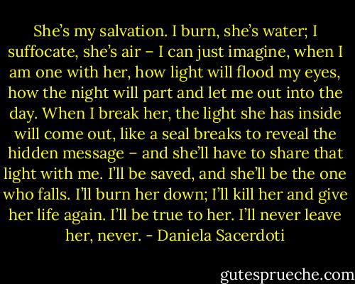 She’s my salvation. I burn, she’s water; I suffocate, she’s air – I can just imagine, when I am one with her, how light will flood my eyes, how the night will part and let me out into the day. When I break her, the light she has inside will come out, like a seal breaks to reveal the hidden message – and she’ll have to share that light with me. I’ll be saved, and she’ll be the one who falls. I’ll burn her down; I’ll kill her and give her life again. I’ll be true to her. I’ll never leave her, never. - Daniela Sacerdoti