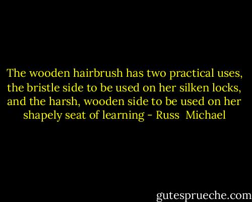 The wooden hairbrush has two practical uses, the bristle side to be used on her silken locks, and the harsh, wooden side to be used on her shapely seat of learning - Russ  Michael