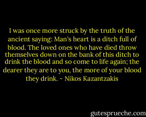 I was once more struck by the truth of the ancient saying: Man's heart is a ditch full of blood. The loved ones who have died throw themselves down on the bank of this ditch to drink the blood and so come to life again; the dearer they are to you, the more of your blood they drink. - Nikos Kazantzakis