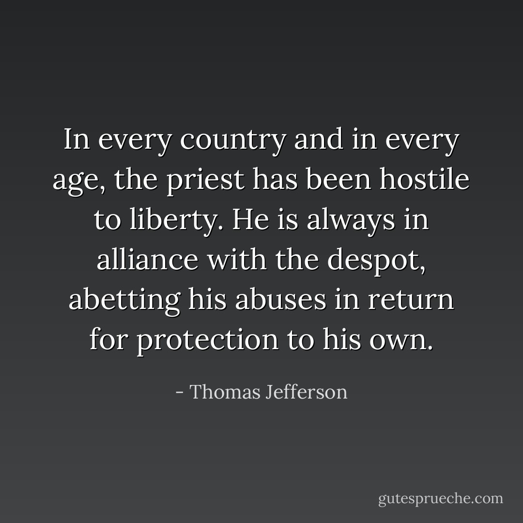 In every country and in every age, the priest has been hostile to liberty. He is always in alliance with the despot, abetting his abuses in return for protection to his own. - Thomas Jefferson
