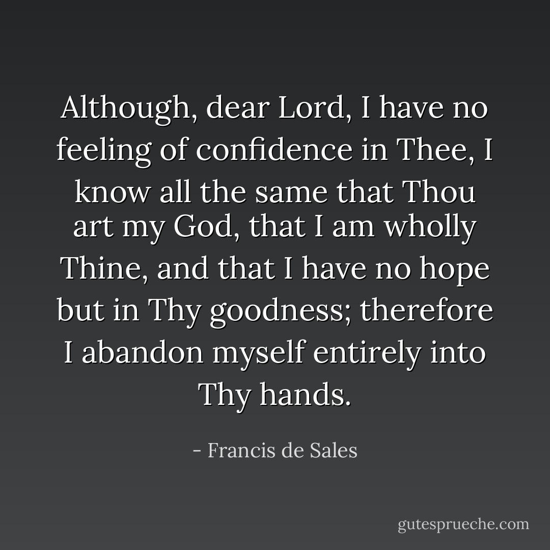 Although, dear Lord, I have no feeling of confidence in Thee, I know all the same that Thou art my God, that I am wholly Thine, and that I have no hope but in Thy goodness; therefore I abandon myself entirely into Thy hands. - Francis de Sales