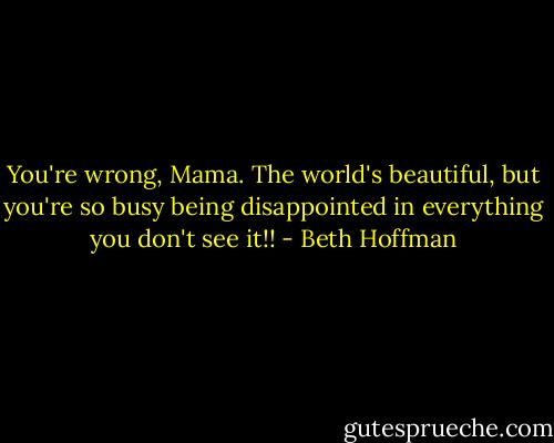 You're wrong, Mama. The world's beautiful, but you're so busy being disappointed in everything you don't see it!! - Beth Hoffman