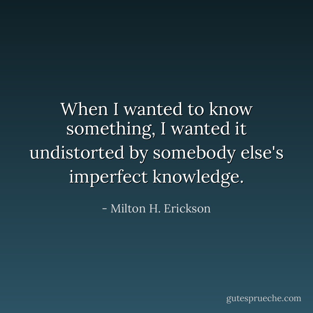 When I wanted to know something, I wanted it undistorted by somebody else's imperfect knowledge. - Milton H. Erickson
