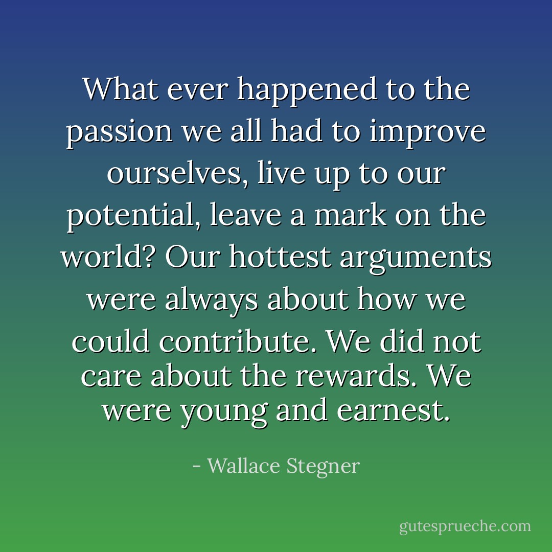 What ever happened to the passion we all had to improve ourselves, live up to our potential, leave a mark on the world? Our hottest arguments were always about how we could contribute. We did not care about the rewards. We were young and earnest. - Wallace Stegner
