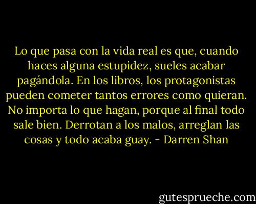 Lo que pasa con la vida real es que, cuando haces alguna estupidez, sueles acabar pagándola. En los libros, los protagonistas pueden cometer tantos errores como quieran. No importa lo que hagan, porque al final todo sale bien. Derrotan a los malos, arreglan las cosas y todo acaba guay. - Darren Shan