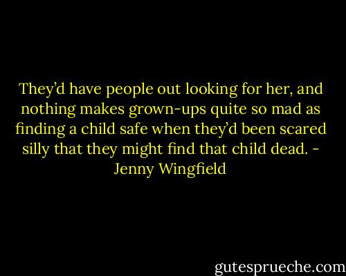 They’d have people out looking for her, and nothing makes grown-ups quite so mad as finding a child safe when they’d been scared silly that they might find that child dead. - Jenny Wingfield