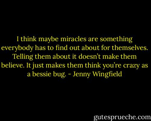 I think maybe miracles are something everybody has to find out about for themselves. Telling them about it doesn’t make them believe. It just makes them think you’re crazy as a bessie bug. - Jenny Wingfield